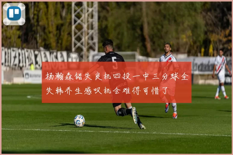 杨瀚森错失良机四投一中三分球全失韩乔生感叹机会难得可惜了