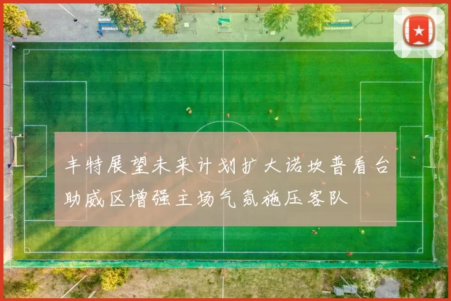 丰特展望未来计划扩大诺坎普看台助威区增强主场气氛施压客队