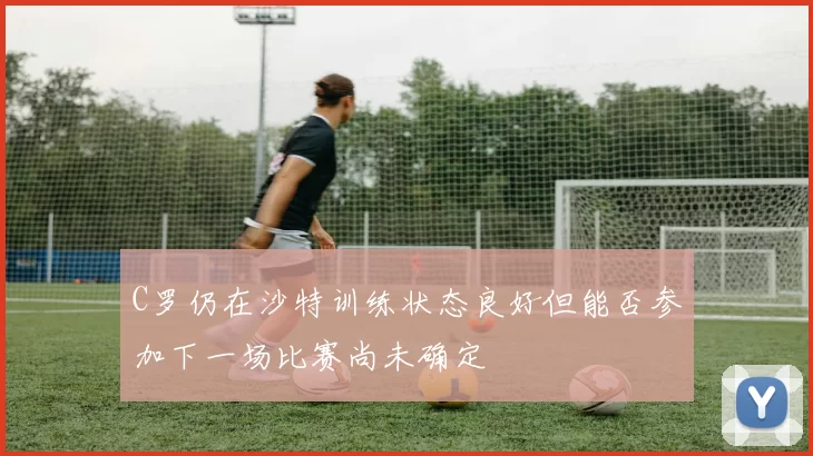 C罗仍在沙特训练状态良好但能否参加下一场比赛尚未确定