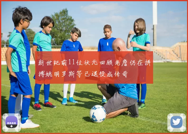 新世纪前11位状元回顾老詹仍在拼搏姚明罗斯等已退役成传奇