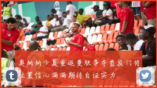 奥纳纳今夏重返曼联争夺首发门将位置信心满满期待自证实力