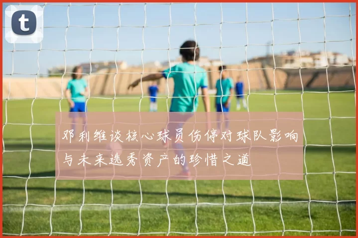 邓利维谈核心球员伤停对球队影响与未来选秀资产的珍惜之道