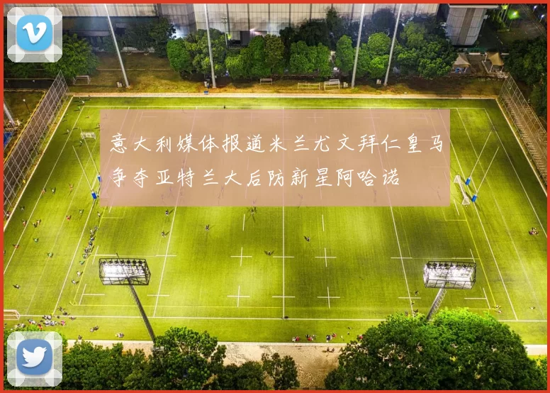 意大利媒体报道米兰尤文拜仁皇马争夺亚特兰大后防新星阿哈诺