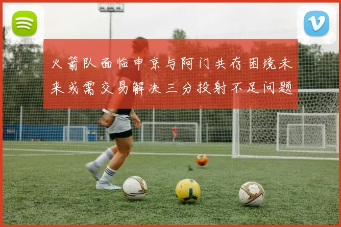 火箭队面临申京与阿门共存困境未来或需交易解决三分投射不足问题