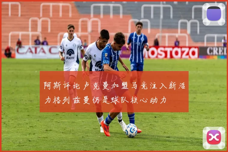阿斯评论卢克曼加盟马竞注入新活力格列兹曼仍是球队核心动力