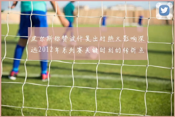 皮尔斯称赞波什复出对热火影响深远2012年系列赛关键时刻的转折点
