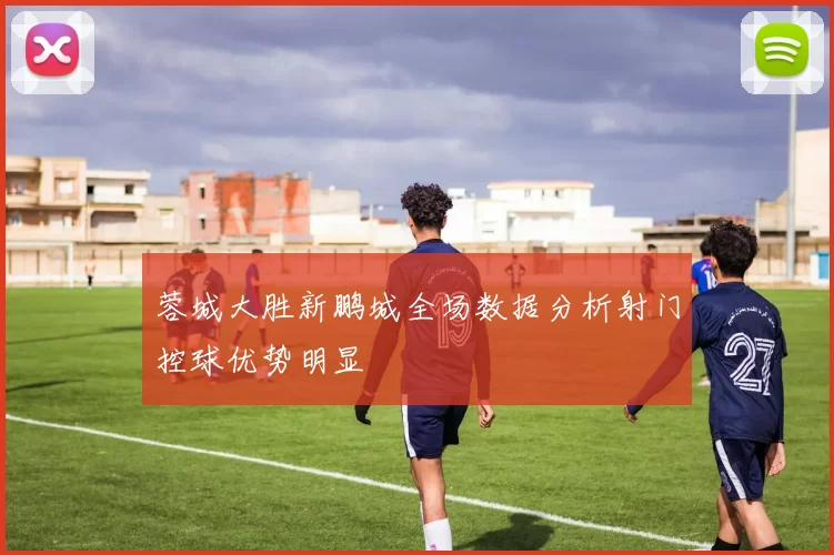 蓉城大胜新鹏城全场数据分析射门控球优势明显