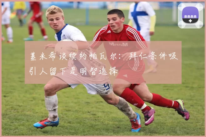 基米希谈续约帕瓦尔：拜仁条件吸引人留下是明智选择