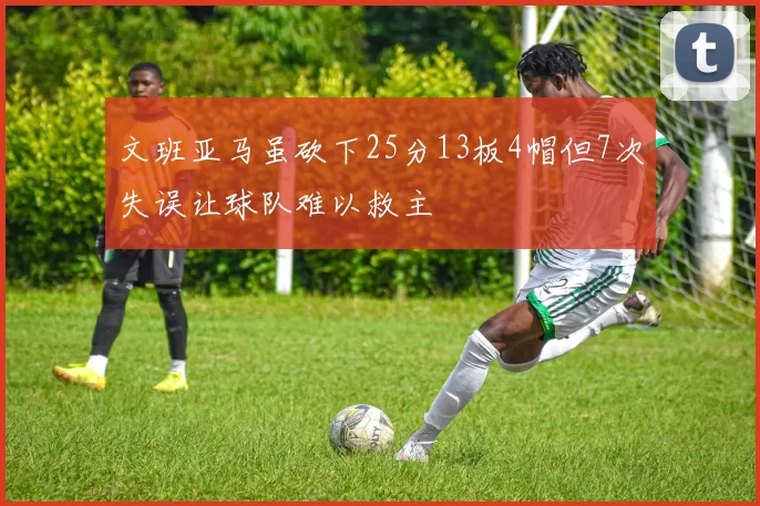 文班亚马虽砍下25分13板4帽但7次失误让球队难以救主