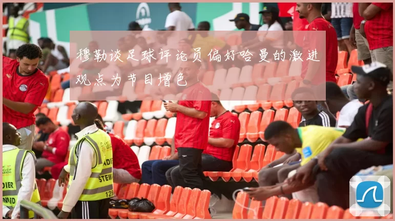 穆勒谈足球评论员偏好哈曼的激进观点为节目增色