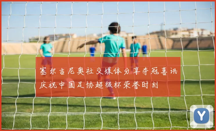 塞尔吉尼奥社交媒体分享夺冠喜讯庆祝中国足协超级杯荣誉时刻