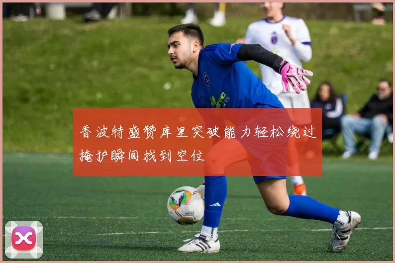 香波特盛赞库里突破能力轻松绕过掩护瞬间找到空位
