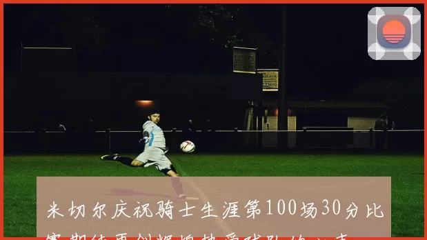 米切尔庆祝骑士生涯第100场30分比赛期待再创辉煌热爱球队的心声