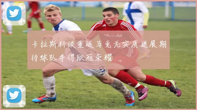 卡拉斯科谈重返马竞无实质进展期待球队夺得欧冠荣耀