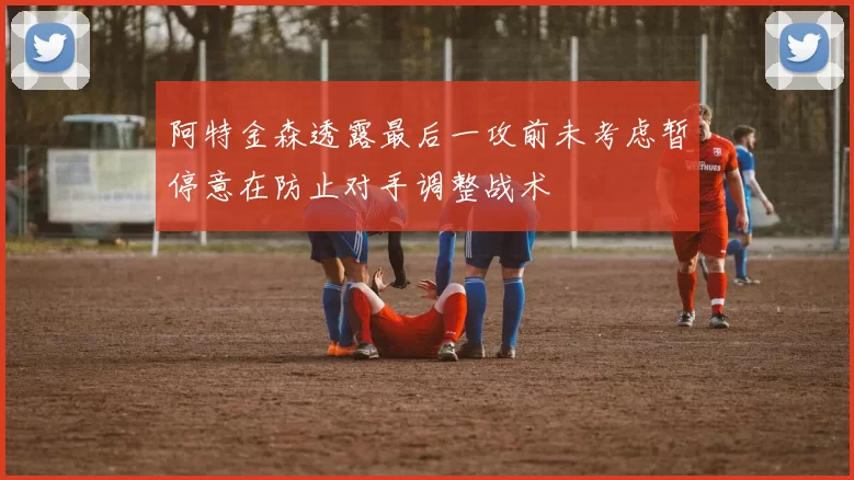 阿特金森透露最后一攻前未考虑暂停意在防止对手调整战术