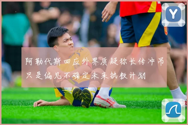 阿勒代斯回应外界质疑称长传冲吊只是偏见不确定未来执教计划